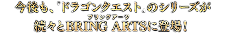 今後も、『ドラゴンクエスト』のシリーズが続々とBRING ARTSに登場！